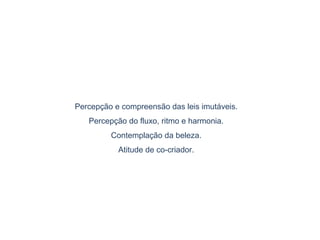 Percepção e compreensão das leis imutáveis.
Percepção do fluxo, ritmo e harmonia.
Contemplação da beleza.
Atitude de co-criador.
 