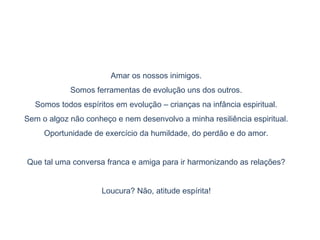 Amar os nossos inimigos.
Somos ferramentas de evolução uns dos outros.
Somos todos espíritos em evolução – crianças na infância espiritual.
Sem o algoz não conheço e nem desenvolvo a minha resiliência espiritual.
Oportunidade de exercício da humildade, do perdão e do amor.
Que tal uma conversa franca e amiga para ir harmonizando as relações?
Loucura? Não, atitude espírita!
 