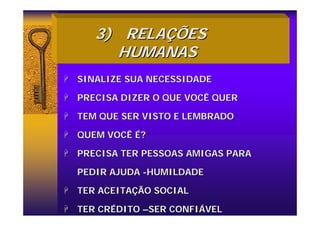 3)
3) RELA
RELAÇ
ÇÕES
ÕES
HUMANAS
HUMANAS
+
+ SINALIZE SUA NECESSIDADE
SINALIZE SUA NECESSIDADE
+
+ PRECISA DIZER O QUE VOCÊ QUER
PRECISA DIZER O QUE VOCÊ QUER
+
+ TEM QUE SER VISTO E LEMBRADO
TEM QUE SER VISTO E LEMBRADO
+
+ QUEM VOCÊ
QUEM VOCÊ É
É?
?
+
+ PRECISA TER PESSOAS AMIGAS PARA
PRECISA TER PESSOAS AMIGAS PARA
PEDIR AJUDA
PEDIR AJUDA -
-HUMILDADE
HUMILDADE
+
+ TER ACEITA
TER ACEITAÇ
ÇÃO SOCIAL
ÃO SOCIAL
+
+ TER CR
TER CRÉ
ÉDITO
DITO –
–SER CONFI
SER CONFIÁ
ÁVEL
VEL
 