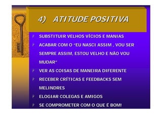 4)
4) ATITUDE POSITIVA
ATITUDE POSITIVA
+
+ SUBSTITUIR VELHOS V
SUBSTITUIR VELHOS VÍ
ÍCIOS E MANIAS
CIOS E MANIAS
+
+ ACABAR COM O
ACABAR COM O “
“EU NASCI ASSIM , VOU SER
EU NASCI ASSIM , VOU SER
SEMPRE ASSIM, ESTOU VELHO E NÃO VOU
SEMPRE ASSIM, ESTOU VELHO E NÃO VOU
MUDAR
MUDAR”
”
+
+ VER AS COISAS DE MANEIRA DIFERENTE
VER AS COISAS DE MANEIRA DIFERENTE
+
+ RECEBER CR
RECEBER CRÍ
ÍTICAS E FEEDBACKS SEM
TICAS E FEEDBACKS SEM
MELINDRES
MELINDRES
+
+ ELOGIAR COLEGAS E AMIGOS
ELOGIAR COLEGAS E AMIGOS
+
+ SE COMPROMETER COM O QUE
SE COMPROMETER COM O QUE É
É BOM!
BOM!
 