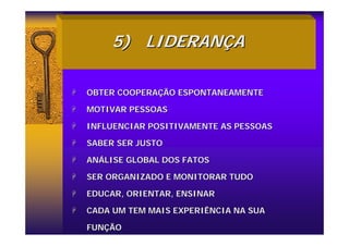 5)
5) LIDERAN
LIDERANÇ
ÇA
A
+
+ OBTER COOPERA
OBTER COOPERAÇ
ÇÃO ESPONTANEAMENTE
ÃO ESPONTANEAMENTE
+
+ MOTIVAR PESSOAS
MOTIVAR PESSOAS
+
+ INFLUENCIAR POSITIVAMENTE AS PESSOAS
INFLUENCIAR POSITIVAMENTE AS PESSOAS
+
+ SABER SER JUSTO
SABER SER JUSTO
+
+ AN
ANÁ
ÁLISE GLOBAL DOS FATOS
LISE GLOBAL DOS FATOS
+
+ SER ORGANIZADO E MONITORAR TUDO
SER ORGANIZADO E MONITORAR TUDO
+
+ EDUCAR, ORIENTAR, ENSINAR
EDUCAR, ORIENTAR, ENSINAR
+
+ CADA UM TEM MAIS EXPERIÊNCIA NA SUA
CADA UM TEM MAIS EXPERIÊNCIA NA SUA
FUN
FUNÇ
ÇÃO
ÃO
 