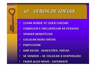 6)
6) VENDA DE ID
VENDA DE IDÉ
ÉIAS
IAS
+
+ LEVAR AONDE VC QUER CHEGAR
LEVAR AONDE VC QUER CHEGAR
+
+ CONDUZIR E INFLUENCIAR AS PESSOAS
CONDUZIR E INFLUENCIAR AS PESSOAS
+
+ VENDER BENEF
VENDER BENEFÍ
ÍCIOS
CIOS
+
+ COLOCAR BOAS ID
COLOCAR BOAS IDÉ
ÉIAS
IAS
+
+ PARTICIPAR
PARTICIPAR
+
+ DAR DICAS , SUGESTÕES, ID
DAR DICAS , SUGESTÕES, IDÉ
ÉIAS
IAS
+
+ SE VENDER
SE VENDER –
– SE COLOCAR A DISPOSI
SE COLOCAR A DISPOSIÇ
ÇÃO
ÃO
+
+ FAZER ALGO NOVO
FAZER ALGO NOVO -
- DIFERENTE
DIFERENTE
 