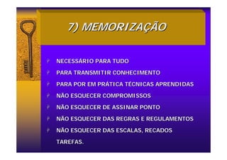 7) MEMORIZA
7) MEMORIZAÇ
ÇÃO
ÃO
+
+ NECESS
NECESSÁ
ÁRIO PARA TUDO
RIO PARA TUDO
+
+ PARA TRANSMITIR CONHECIMENTO
PARA TRANSMITIR CONHECIMENTO
+
+ PARA POR EM PR
PARA POR EM PRÁ
ÁTICA T
TICA TÉ
ÉCNICAS APRENDIDAS
CNICAS APRENDIDAS
+
+ NÃO ESQUECER COMPROMISSOS
NÃO ESQUECER COMPROMISSOS
+
+ NÃO ESQUECER DE ASSINAR PONTO
NÃO ESQUECER DE ASSINAR PONTO
+
+ NÃO ESQUECER DAS REGRAS E REGULAMENTOS
NÃO ESQUECER DAS REGRAS E REGULAMENTOS
+
+ NÃO ESQUECER DAS ESCALAS, RECADOS
NÃO ESQUECER DAS ESCALAS, RECADOS
TAREFAS.
TAREFAS.
 