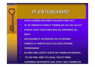 9) ENTUSIASMO
9) ENTUSIASMO
+
+ VOCÊ ACORDA BATENDO PALMAS PARA VC?
VOCÊ ACORDA BATENDO PALMAS PARA VC?
+
+ VC SE ARRASTA PARA O TRABALHO OU VAI FELIZ?
VC SE ARRASTA PARA O TRABALHO OU VAI FELIZ?
+
+ CHEGA CEDO COM CARA BOA DE ANIMADO OU
CHEGA CEDO COM CARA BOA DE ANIMADO OU
NÃO?
NÃO?
+
+ ENTUSIAMO
ENTUSIAMO É
É DIFERENTE DE OTIMISMO
DIFERENTE DE OTIMISMO
+
+ COMECE A TAREFA QUE ELA LOGO ESTAR
COMECE A TAREFA QUE ELA LOGO ESTARÁ
Á
TERMINADA!
TERMINADA!
+
+ SE NÃO DER CERTO TENTE DE FORMA DIFERENTE.
SE NÃO DER CERTO TENTE DE FORMA DIFERENTE.
+
+ TE FAZ MAL
TE FAZ MAL-
-NÃO T
NÃO TÁ
Á LEGAL
LEGAL-
-VOLTE PARA
VOLTE PARA
CAVERNA! REINVENTE SUA VIDA /SEU TRABALHO
CAVERNA! REINVENTE SUA VIDA /SEU TRABALHO
 