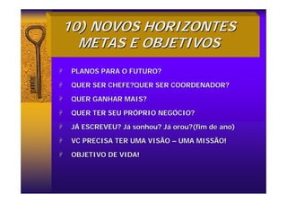 10) NOVOS HORIZONTES
10) NOVOS HORIZONTES
METAS E OBJETIVOS
METAS E OBJETIVOS
+
+ PLANOS PARA O FUTURO?
PLANOS PARA O FUTURO?
+
+ QUER SER CHEFE?QUER SER COORDENADOR?
QUER SER CHEFE?QUER SER COORDENADOR?
+
+ QUER GANHAR MAIS?
QUER GANHAR MAIS?
+
+ QUER TER SEU PR
QUER TER SEU PRÓ
ÓPRIO NEG
PRIO NEGÓ
ÓCIO?
CIO?
+
+ J
JÁ
Á ESCREVEU? J
ESCREVEU? Já
á sonhou? J
sonhou? Já
á orou?(fim de ano)
orou?(fim de ano)
+
+ VC PRECISA TER UMA VISÃO
VC PRECISA TER UMA VISÃO –
– UMA MISSÃO!
UMA MISSÃO!
+
+ OBJETIVO DE VIDA!
OBJETIVO DE VIDA!
 