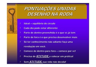 PONTUA
PONTUAÇ
ÇÕES UNIDAS
ÕES UNIDAS
DESENHO NA RODA
DESENHO NA RODA
+
+ Ideal
Ideal –
– equil
equilí
íbrio do c
brio do cí
írculo
rculo
+
+ Cada dia pode estar diferente
Cada dia pode estar diferente
+
+ Parte de dentro preenchida
Parte de dentro preenchida é
é o que
o que vc
vc j
já
á tem
tem
+
+ Parte de fora
Parte de fora é
é o que precisa desenvolver mais
o que precisa desenvolver mais
+
+ S
Só
ó ter conhecimento não adiante fa
ter conhecimento não adiante faç
ça uma
a uma
revolu
revoluç
ção em você.
ão em você.
+
+ Comece de dentro para fora
Comece de dentro para fora –
– comece por
comece por vc
vc!
!
+
+ Precisa de
Precisa de ATITUDE
ATITUDE e colocar em pr
e colocar em prá
ática!
tica!
+
+ Sem
Sem ATITUDE
ATITUDE sua vida não decola!
sua vida não decola!
 