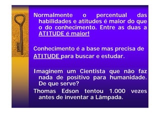 Normalmente o percentual das
habilidades e atitudes é maior do que
o do conhecimento. Entre as duas a
ATITUDE é maior!
Conhecimento é a base mas precisa de
ATITUDE para buscar e estudar.
Imaginem um Cientista que não faz
nada de positivo para humanidade.
De que serve?
Thomas Edson tentou 1.000 vezes
antes de inventar a Lâmpada.
 