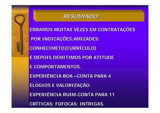 RESUMINDO:
RESUMINDO:
ERRAMOS MUITAS VEZES EM CONTRATA
ERRAMOS MUITAS VEZES EM CONTRATAÇ
ÇÕES
ÕES
POR INDICA
POR INDICAÇ
ÇÕES;AMIZADES;
ÕES;AMIZADES;
CONHECIMETO(CURR
CONHECIMETO(CURRÍ
ÍCULO)
CULO)
E DEPOIS DEMITIMOS POR ATITUDE
E DEPOIS DEMITIMOS POR ATITUDE
E COMPORTAMENTOS.
E COMPORTAMENTOS.
EXPERIÊNCIA BOA
EXPERIÊNCIA BOA –
–CONTA PARA 4
CONTA PARA 4
ELOGIOS E VALORIZA
ELOGIOS E VALORIZAÇ
ÇÃO.
ÃO.
EXPERIÊNCIA RUIM
EXPERIÊNCIA RUIM-
-CONTA PARA 11
CONTA PARA 11
CR
CRÍ
ÍTICAS; FOFOCAS; INTRIGAS.
TICAS; FOFOCAS; INTRIGAS.
 
