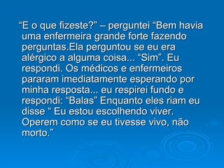 “E o que fizeste?” – perguntei “Bem havia uma enfermeira grande forte fazendo perguntas.Ela perguntou se eu era alérgico a alguma coisa... “Sim”. Eu respondi. Os médicos e enfermeiros pararam imediatamente esperando por minha resposta... eu respirei fundo e respondi: “Balas” Enquanto eles riam eu disse “ Eu estou escolhendo viver. Operem como se eu tivesse vivo, não morto.” 