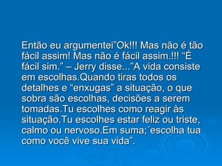 Então eu argumentei”Ok!!! Mas não é tão fácil assim! Mas não é fácil assim.!!! “É fácil sim.” – Jerry disse...”A vida consiste em escolhas.Quando tiras todos os detalhes e “enxugas” a situação, o que sobra são escolhas, decisões a serem  tomadas.Tu escolhes como reagir às situação.Tu escolhes estar feliz ou triste, calmo ou nervoso.Em suma;´escolha tua como você vive sua vida”. 