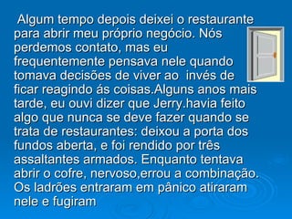 Algum tempo depois deixei o restaurante para abrir meu próprio negócio. Nós perdemos contato, mas eu frequentemente pensava nele quando tomava decisões de viver ao  invés de ficar reagindo ás coisas.Alguns anos mais tarde, eu ouvi dizer que Jerry.havia feito algo que nunca se deve fazer quando se trata de restaurantes: deixou a porta dos fundos aberta, e foi rendido por três assaltantes armados. Enquanto tentava abrir o cofre, nervoso,errou a combinação. Os ladrões entraram em pânico atiraram nele e fugiram  