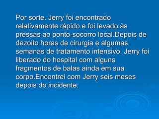 Por sorte. Jerry foi encontrado relativamente rápido e foi levado às pressas ao ponto-socorro local.Depois de dezoito horas de cirurgia e algumas semanas de tratamento intensivo. Jerry foi liberado do hospital com alguns fragmentos de balas ainda em sua corpo.Encontrei com Jerry seis meses depois do incidente.  