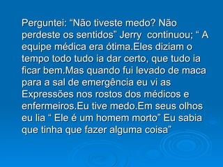 Perguntei: “Não tiveste medo? Não perdeste os sentidos” Jerry  continuou; “ A equipe médica era ótima.Eles diziam o tempo todo tudo ia dar certo, que tudo ia ficar bem.Mas quando fui levado de maca para a sal de emergência eu vi as Expressões nos rostos dos médicos e enfermeiros.Eu tive medo.Em seus olhos eu lia “ Ele é um homem morto” Eu sabia que tinha que fazer alguma coisa” 