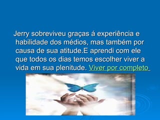 Jerry sobreviveu graças á experiência e habilidade dos médios, mas também por causa de sua atitude.E aprendi com ele que todos os dias temos escolher viver a vida em sua plenitude.  Viver por completo   