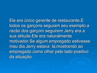 Ele era único gerente de restaurante.E todos os garçons seguiam seu exemplo.a razão dos garçom seguirem Jerry era a sua atitude.Ele era naturalmente motivador.Se algum empregado estivesse mau dia.Jerry estava  lá,mostrando ao empregado como olhar pelo lado positivo da situação. 