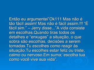 Então eu argumentei”Ok111 Mas não é tão fácil assim! Mas não é fácil assim.!!! “É fácil sim.” – Jerry disse...”A vida consiste em escolhas.Quando tiras todos os detalhes e “enxugas” a situação, o que sobra são escolhas, decisões a serem  tomadas.Tu escolhes como reagir às situação.Tu escolhes estar feliz ou triste, calmo ou nervoso.Em suma;´escolha tua como você vive sua vida”. 
