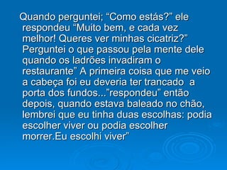 Quando perguntei; “Como estás?” ele respondeu “Muito bem, e cada vez melhor! Queres ver minhas cicatriz?” Perguntei o que passou pela mente dele quando os ladrões invadiram o restaurante” A primeira coisa que me veio a cabeça foi eu deveria ter trancado  a porta dos fundos...”respondeu” então depois, quando estava baleado no chão, lembrei que eu tinha duas escolhas: podia escolher viver ou podia escolher morrer.Eu escolhi viver” 