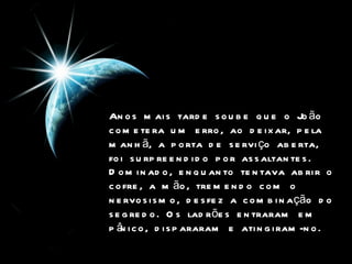 Anos mais tarde soube que o João cometera um erro, ao deixar, pela manhã, a porta de serviço aberta,  foi surpreendido por assaltantes.   Dominado, enquanto tentava abrir o cofre, a mão, tremendo com o nervosismo, desfez a combinação do segredo. Os ladrões entraram em pânico, dispararam e atingiram-no.   