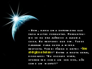 - Bem, havia uma enfermeira que fazia muitas perguntas. Perguntou-me se eu era alérgico a alguma coisa. Eu respondi que sim. Todos pararam para ouvir a minha resposta. Tomei fôlego e gritei: " Sou   alérgico a balas !!" Entre a risota geral, disse-lhes: "Eu escolho viver, operem-me como um ser vivo, não como um morto!!"  