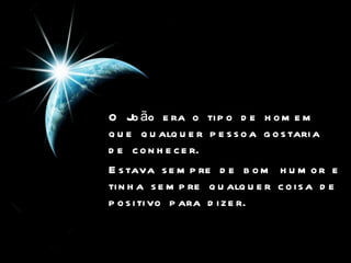 O João era o tipo de homem que qualquer pessoa gostaria de conhecer.   Estava sempre de bom humor e tinha sempre qualquer coisa de positivo para dizer.   