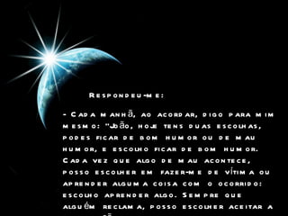 Respondeu-me:   - Cada manhã, ao acordar, digo para mim mesmo: "João, hoje tens duas escolhas, podes ficar de bom humor ou de mau humor, e escolho ficar de bom humor. Cada vez que algo de mau acontece, posso escolher em fazer-me de vítima ou aprender alguma coisa com o ocorrido: escolho aprender algo. Sempre que alguém reclama, posso escolher aceitar a reclamação ou mostrar o lado positivo da vida”.   