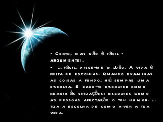- Certo, mas não é fácil - argumentei.   -  É fácil, disse-me o João. A vida é feita de escolhas. Quando examinas as coisas a fundo, há sempre uma escolha. E cabe-te escolher como reagir às situações: escolhes como as pessoas afectarão o teu humor. É tua a escolha de como viver a tua vida.   