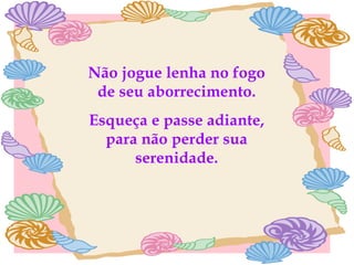 Não jogue lenha no fogo de seu aborrecimento. Esqueça e passe adiante, para não perder sua serenidade. 