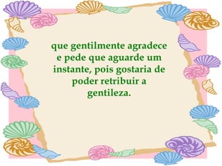 que gentilmente agradece e pede que aguarde um instante, pois gostaria de poder retribuir a gentileza. 