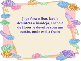 Joga fora o lixo, lava e desinfeta a bandeja, enche-a de flores, e devolve com um cartão, onde está a frase: 
