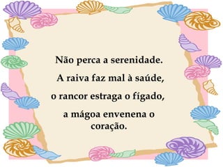 Não perca a serenidade. A raiva faz mal à saúde, o rancor estraga o fígado,  a mágoa envenena o coração. 