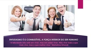 ENTUSIASMO É O COMBUSTÍVEL, A FORÇA INTERIOR DO SER HUMANO 
“A felicidade não está em viver, mas em saber viver. Não vive mais o que 
mais vive, mas o que melhor vive.” Mahatma Ghandi 
 