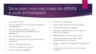 Dicas para uma vida cheia de ATITUDE 
e muito ENTUSIASMO! 
1. Viva o dia de hoje. 
2. Faça a pergunta: isso é uma preocupação ou 
um problema? 
3. Lembre-se de que 95% das nossas 
preocupações não se transformam em 
problemas. 
4. Todo problema tem solução. 
5. Prepare-se para aceitar o pior e pense como 
solucionar. 
6. Pare de sofrer pelo passado. 
7. Tente tirar proveito dos seu erros. 
8. Pare se afogar em tigelinhas. 
9. Conte com a ingratidão 
10. Nunca tente vingar-se dos seus inimigos. 
11. Tenha bons hábitos no trabalho. 
12. Aprenda a dizer NÃO sem sentir culpa ou 
lástima por ninguém. 
13. Saiba perdoar a si mesmo e ao outro. 
14. Faça uma tarefa por vez. Não canse 
excessivamente a sua mente. 
15. Ajude as pessoas. A bênção passa primeiro por 
você. 
16. A rigidez é boa nas pedras, não nos seres 
humanos. 
 