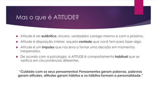 Mas o que é ATITUDE? 
 Atitude é ser autêntico, sincero, verdadeiro consigo mesmo e com o próximo. 
 Atitude é disposição interior, aquela vontade que você tem para fazer algo. 
 Atitude é um impulso que nos leva a tomar uma decisão em momentos 
inesperados. 
 De acordo com a psicologia, a ATITUDE é comportamento habitual que se 
verifica em circunstâncias diferentes. 
“Cuidado com os seus pensamentos! Pensamentos geram palavras, palavras 
geram atitudes, atitudes geram hábitos e os hábitos formam a personalidade.” 
 