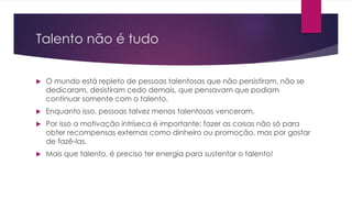 Talento não é tudo 
 O mundo está repleto de pessoas talentosas que não persistiram, não se 
dedicaram, desistiram cedo demais, que pensavam que podiam 
continuar somente com o talento. 
 Enquanto isso, pessoas talvez menos talentosas venceram. 
 Por isso a motivação intríseca é importante; fazer as coisas não só para 
obter recompensas externas como dinheiro ou promoção, mas por gostar 
de fazê-las. 
 Mais que talento, é preciso ter energia para sustentar o talento! 
 