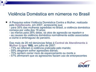 Violência Doméstica em números no Brasil A Pesquisa sobre Violência Doméstica Contra a Mulher, realizada pelo  DataSenado , em 2007, acrescenta que:  - para 35% das mulheres agredidas no Brasil, a violência doméstica começa por volta dos 19 anos;  - ao menos para 28% delas, os atos de agressão se repetem e  - as causas da violência doméstica normalmente estão associadas a ciúme e embriaguez do parceiro.  Das mais de 20 mil denúncias feitas à  Central de  Atendimento  à  Mulher  ( Ligue  180) , em julho de 2007:  - 73% se referiam à violência praticada pelo marido;  - 59% alegaram sofrer agressões diárias;  - 70% sentem correr risco de espancamento ou morte e  - 57% afirmaram que os agressores faziam uso de entorpecentes  
