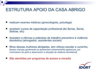 ESTRUTURA APOIO DA CASA ABRIGO realizam exames médicos (ginecologista, psicologa) recebem cursos de capacitação profissional (do Senac, Senai, Sebrae, etc) Assistem a oficinas e palestras de trabalho preventivo à violência doméstica (advogados, assistentes sociais) filhos dessas mulheres abrigadas, tem reforço escolar e cursinho, ( essas crianças geralmente se apresentam extremamente agressivos, por vivenciarem de perto e absorverem a situação de violência doméstica ) São atendidas por programas de acesso a moradia 