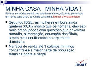 MINHA CASA , MINHA VIDA ! Para os mutuários de até três salários mínimos, só serão permitidos em nome da Mulher, da Chefe da família.  Mulher é Protagonista!! Segundo IBGE, as mulheres embora ainda ganhem 39,8% menos que os homens, elas são mais preocupadas com questões que envolvem moradia, alimentação, educação dos filhos, sendo mais equilibradas no orçamento doméstico  Na faixa de renda até 3 salários mínimos concentra-se a maior parte da população feminina pobre e negra 