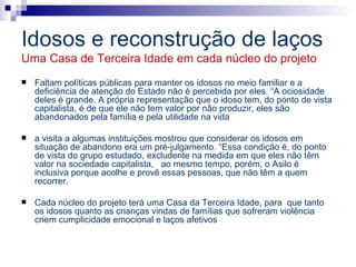 Idosos e reconstrução de laços Uma Casa de Terceira Idade em cada núcleo do projeto Faltam políticas públicas para manter os idosos no meio familiar e a deficiência de atenção do Estado não é percebida por eles. “A ociosidade deles é grande. A própria representação que o idoso tem, do ponto de vista capitalista, é de que ele não tem valor por não produzir, eles são abandonados pela família e pela utilidade na vida a visita a algumas instituições mostrou que considerar os idosos em situação de abandono era um pré-julgamento. “Essa condição é, do ponto de vista do grupo estudado, excludente na medida em que eles não têm valor na sociedade capitalista,  ao mesmo tempo, porém, o Asilo é inclusiva porque acolhe e provê essas pessoas, que não têm a quem recorrer.  Cada núcleo do projeto terá uma Casa da Terceira Idade, para  que tanto os idosos quanto as crianças vindas de famílias que sofreram violência criem cumplicidade emocional e laços afetivos 