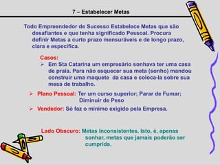 7 – Estabelecer Metas
Todo Empreendedor de Sucesso Estabelece Metas que são
desafiantes e que tenha significado Pessoal. Procura
definir Metas a curto prazo mensuráveis e de longo prazo,
clara e específica.
Casos:
 Em Sta Catarina um empresário sonhava ter uma casa
de praia. Para não esquecer sua meta (sonho) mandou
construir uma maquete da casa e coloca-la sobre sua
mesa de trabalho.
 Plano Pessoal: Ter um curso superior; Parar de Fumar;
Diminuir de Peso
 Vendedor: Só faz o mínimo exigido pela Empresa.
Lado Obscuro: Metas Inconsistentes. Isto, é, apenas
sonhar, metas que jamais poderão ser
cumprida.
 