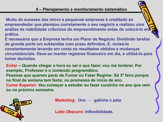 8 – Planejamento e monitoramento sistemático
Muito do sucesso das micro e pequenas empresas é creditado ao
empreendedor que planejou corretamente o seu negócio e realizou uma
análise de viabilidade criteriosa do empreendimento antes de colocá-lo em
prática.
É necessário que a Empresa tenha um Plano de Negócio. Dividindo tarefas
de grande porte em subtarefas com prazo definidos. E, revisá-lo
constantemente levando em conta os resultados obtidos e mudanças
circunstanciais. Deve-se manter registros financeiro em dia, e utilizá-lo para
tomar decisões.
Evitar – Quando chegar a hora eu sei o que fazer, vou me lembrar. Por
exemplo, Professor e o conteúdo programático.
Pessoas que querem parar de Fumar ou Fazer Regime: Só 2ª feira porque
no final de semana tem festa; ou promessa de início de ano.
Curso Superior: Vou começar a estudar ou fazer cursinho no ano que vem
ou no próximo semestre.
Lado Obscuro: Inflexibilidade.
Marketing: Ovo - galinha x pata
 