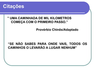 Citações
” UMA CAMINHADA DE MIL KILOMETROS
COMEÇA COM O PRIMEIRO PASSO.”
Provérbio Chinês/Adaptado
“SE NÃO SABES PARA ONDE VAIS, TODOS OS
CAMINHOS O LEVARÃO A LUGAR NENHUM”
 
