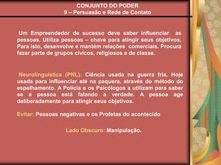 CONJUNTO DO PODER
9 – Persuasão e Rede de Contato
Um Empreendedor de sucesso deve saber influenciar as
pessoas. Utiliza pessoas – chave para atingir seus objetivos.
Para isto, desenvolve e mantém relações comerciais. Procura
fazer parte de grupos cívicos, religiosos e de classe.
Neurolinguística (PNL): Ciência usada na guerra fria. Hoje
usada para influenciar até na paquera, através do método do
espelhamento. A Polícia e os Psicólogos a utilizam para saber
se a pessoa está falando a verdade. A pessoa age
deliberadamente para atingir seus objetivos.
Evitar: Pessoas negativas e os Profetas do acontecido
Lado Obscuro: Manipulação.
 