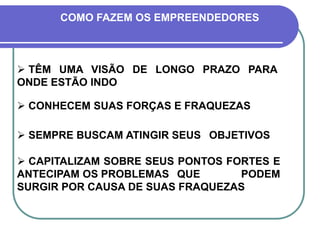  TÊM UMA VISÃO DE LONGO PRAZO PARA
ONDE ESTÃO INDO
COMO FAZEM OS EMPREENDEDORES
 CONHECEM SUAS FORÇAS E FRAQUEZAS
 SEMPRE BUSCAM ATINGIR SEUS OBJETIVOS
 CAPITALIZAM SOBRE SEUS PONTOS FORTES E
ANTECIPAM OS PROBLEMAS QUE PODEM
SURGIR POR CAUSA DE SUAS FRAQUEZAS
 