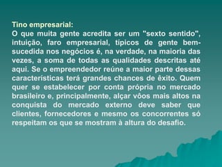 Tino empresarial:
O que muita gente acredita ser um "sexto sentido",
intuição, faro empresarial, típicos de gente bem-
sucedida nos negócios é, na verdade, na maioria das
vezes, a soma de todas as qualidades descritas até
aqui. Se o empreendedor reúne a maior parte dessas
características terá grandes chances de êxito. Quem
quer se estabelecer por conta própria no mercado
brasileiro e, principalmente, alçar vôos mais altos na
conquista do mercado externo deve saber que
clientes, fornecedores e mesmo os concorrentes só
respeitam os que se mostram à altura do desafio.
 