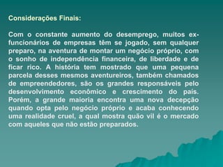 Considerações Finais:
Com o constante aumento do desemprego, muitos ex-
funcionários de empresas têm se jogado, sem qualquer
preparo, na aventura de montar um negócio próprio, com
o sonho de independência financeira, de liberdade e de
ficar rico. A história tem mostrado que uma pequena
parcela desses mesmos aventureiros, também chamados
de empreendedores, são os grandes responsáveis pelo
desenvolvimento econômico e crescimento do país.
Porém, a grande maioria encontra uma nova decepção
quando opta pelo negócio próprio e acaba conhecendo
uma realidade cruel, a qual mostra quão vil é o mercado
com aqueles que não estão preparados.
 