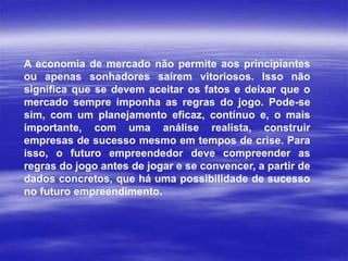 A economia de mercado não permite aos principiantes
ou apenas sonhadores saírem vitoriosos. Isso não
significa que se devem aceitar os fatos e deixar que o
mercado sempre imponha as regras do jogo. Pode-se
sim, com um planejamento eficaz, contínuo e, o mais
importante, com uma análise realista, construir
empresas de sucesso mesmo em tempos de crise. Para
isso, o futuro empreendedor deve compreender as
regras do jogo antes de jogar e se convencer, a partir de
dados concretos, que há uma possibilidade de sucesso
no futuro empreendimento.
 
