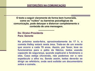 O texto a seguir claramente de forma bem humorada,
como os "ruídos" ou barreiras psicológicas da
comunicação, pode deturpar e distorcer completamente o
conteúdo de uma mensagem.
____________
Do: Diretor-Presidente
Para: Gerente
Na próxima sexta-feira, aproximadamente às 17 h, o
cometa Halley estará nesta área. Trata-se de um evento
que ocorre a cada 78 anos. Assim, por favor, leve os
funcionários para o pátio da fábrica, todos usando
capacete de segurança, quando explicarei o fenômeno a
eles. Caso esteja chovendo, não podemos ver o raro
espetáculo a olho nu. Sendo assim, todos deverão se
dirigir ao refeitório, onde será exibido um documentário
sobre o cometa.
DISTORÇÕES NA COMUNICAÇÃO
 