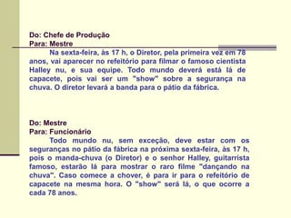 Do: Chefe de Produção
Para: Mestre
Na sexta-feira, às 17 h, o Diretor, pela primeira vez em 78
anos, vai aparecer no refeitório para filmar o famoso cientista
Halley nu, e sua equipe. Todo mundo deverá está lá de
capacete, pois vai ser um "show" sobre a segurança na
chuva. O diretor levará a banda para o pátio da fábrica.
Do: Mestre
Para: Funcionário
Todo mundo nu, sem exceção, deve estar com os
seguranças no pátio da fábrica na próxima sexta-feira, às 17 h,
pois o manda-chuva (o Diretor) e o senhor Halley, guitarrista
famoso, estarão lá para mostrar o raro filme "dançando na
chuva". Caso comece a chover, é para ir para o refeitório de
capacete na mesma hora. O "show" será lá, o que ocorre a
cada 78 anos.
 