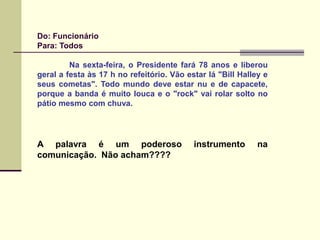 Do: Funcionário
Para: Todos
Na sexta-feira, o Presidente fará 78 anos e liberou
geral a festa às 17 h no refeitório. Vão estar lá "Bill Halley e
seus cometas". Todo mundo deve estar nu e de capacete,
porque a banda é muito louca e o "rock" vai rolar solto no
pátio mesmo com chuva.
A palavra é um poderoso instrumento na
comunicação. Não acham????
 