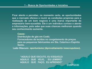 1 – Busca de Oportunidades e Iniciativa
Ficar atento e perceber, no momento certo, as oportunidades
que o mercado oferece e reunir as condições propícias para a
realização de um bom negócio é uma marca importante do
empresário bem-sucedido. Ele é um indivíduo curioso e atento
a informações, pois sabe que suas chances melhoram quando
seu conhecimento aumenta.
“AQUILO QUE ESCUTO, EU ESQUEÇO
AQUILO QUE VEJO, EU LEMBRO
AQUILO QUE FAÇO, EU APRENDO”
CONFÚCIO
Casos:
Distribuição de gás em Codó;
Fornecedores de tecidos no congelamento de preços
para os pequenos fabricantes em Sta. Catarina e Espírito
Santo.
Lado Obscuro: oportunismo (Aproveitamento inescrupuloso).
 